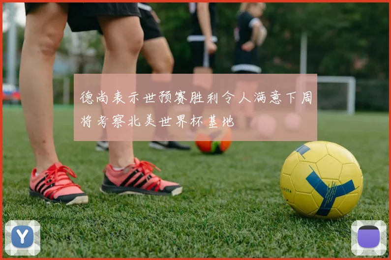德尚表示世预赛胜利令人满意下周将考察北美世界杯基地