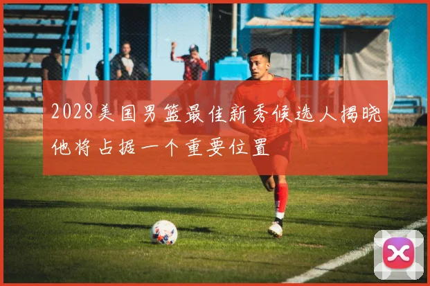 2028美国男篮最佳新秀候选人揭晓他将占据一个重要位置