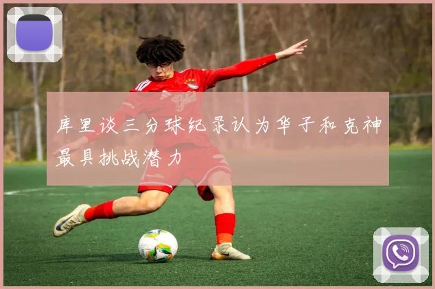 库里谈三分球纪录认为华子和克神最具挑战潜力