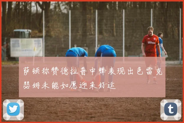 萨顿称赞德拉普中锋表现出色雷克瑟姆未能如愿迎来好运