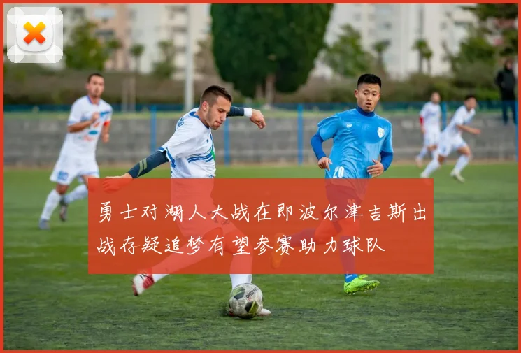 勇士对湖人大战在即波尔津吉斯出战存疑追梦有望参赛助力球队