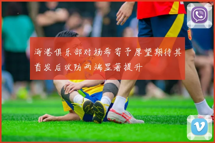 海港俱乐部对杨希寄予厚望期待其首发后攻防两端显著提升