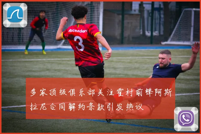 多家顶级俱乐部关注霍村前锋阿斯拉尼合同解约条款引发热议