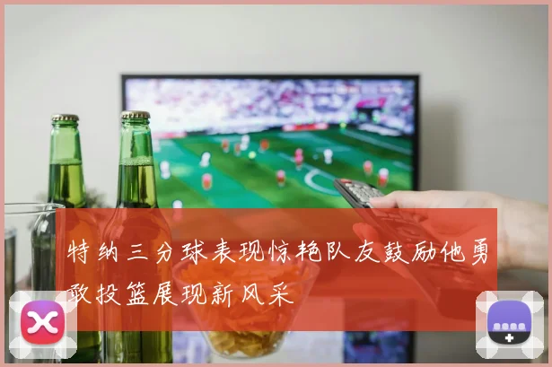 特纳三分球表现惊艳队友鼓励他勇敢投篮展现新风采