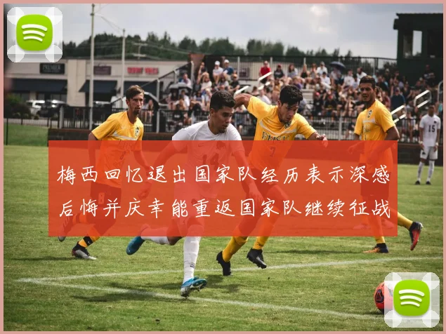梅西回忆退出国家队经历表示深感后悔并庆幸能重返国家队继续征战