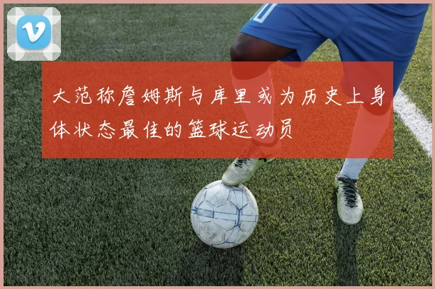 大范称詹姆斯与库里或为历史上身体状态最佳的篮球运动员