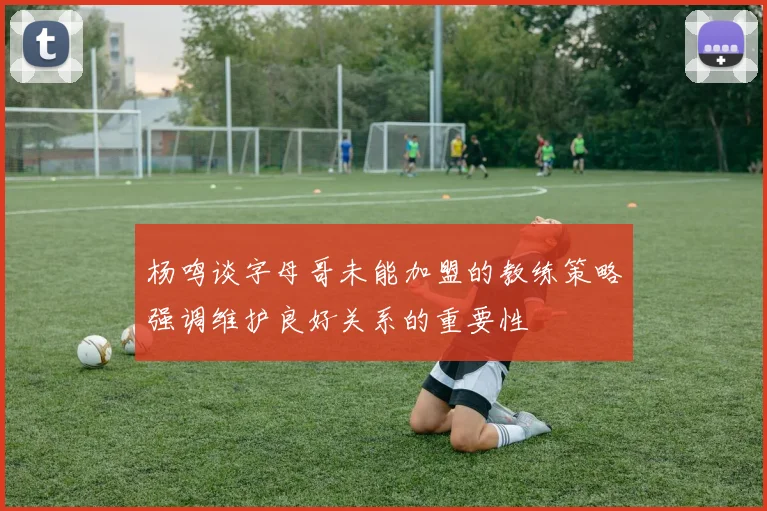 杨鸣谈字母哥未能加盟的教练策略强调维护良好关系的重要性