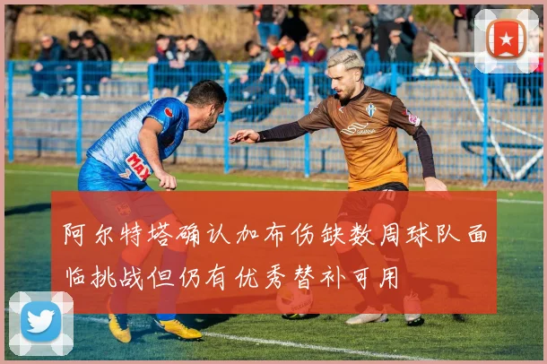 阿尔特塔确认加布伤缺数周球队面临挑战但仍有优秀替补可用