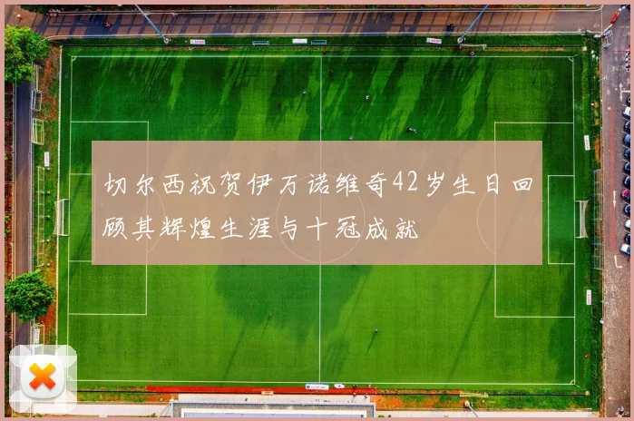 切尔西祝贺伊万诺维奇42岁生日回顾其辉煌生涯与十冠成就