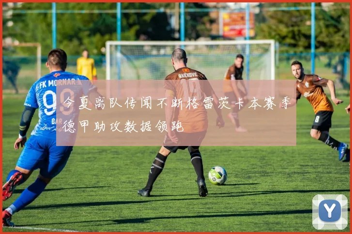 今夏离队传闻不断格雷茨卡本赛季德甲助攻数据领跑