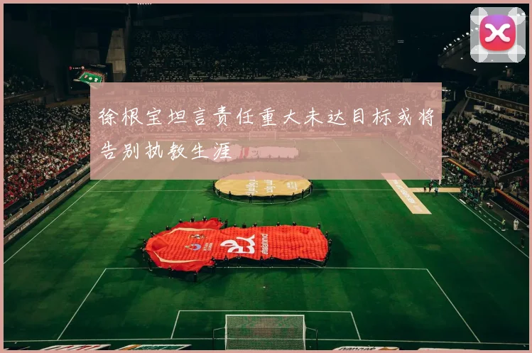 徐根宝坦言责任重大未达目标或将告别执教生涯