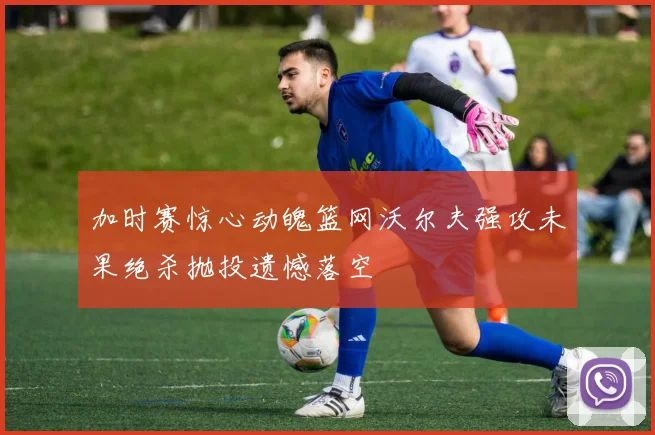 加时赛惊心动魄篮网沃尔夫强攻未果绝杀抛投遗憾落空