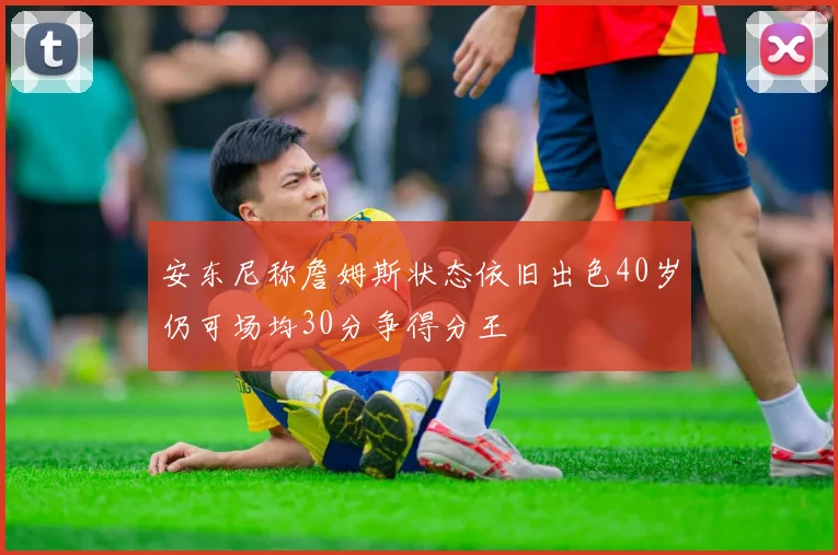 安东尼称詹姆斯状态依旧出色40岁仍可场均30分争得分王