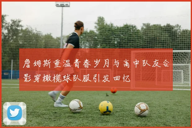 詹姆斯重温青春岁月与高中队友合影穿橄榄球队服引发回忆