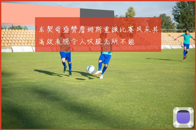 东契奇盛赞詹姆斯重振比赛风采其高效表现令人叹服无所不能