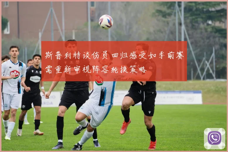 斯普利特谈伤员回归感受如季前赛需重新审视阵容轮换策略