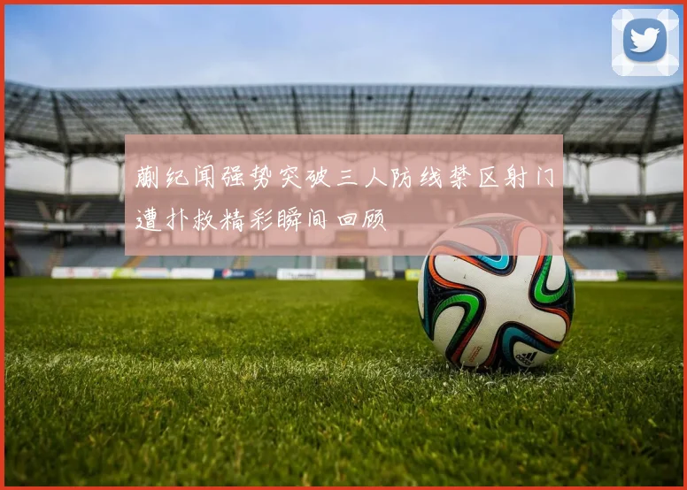 蒯纪闻强势突破三人防线禁区射门遭扑救精彩瞬间回顾