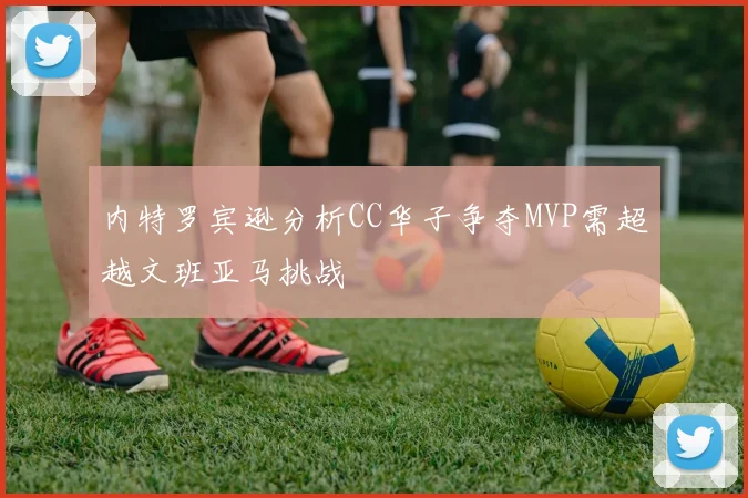 内特罗宾逊分析CC华子争夺MVP需超越文班亚马挑战