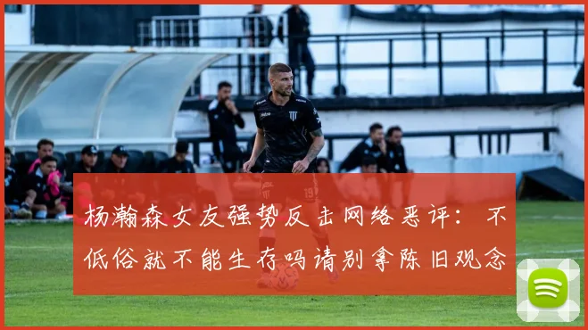 杨瀚森女友强势反击网络恶评：不低俗就不能生存吗请别拿陈旧观念来羞辱我们