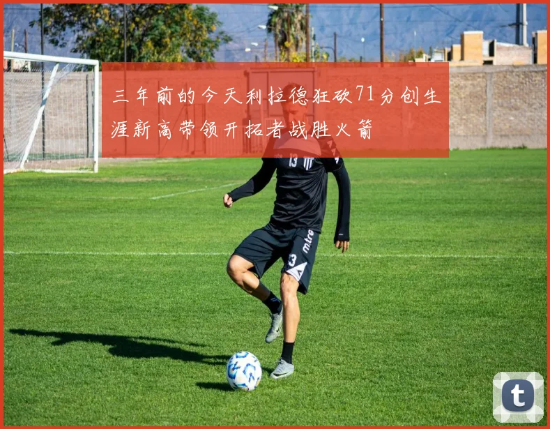 三年前的今天利拉德狂砍71分创生涯新高带领开拓者战胜火箭
