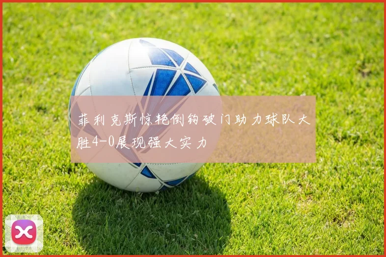菲利克斯惊艳倒钩破门助力球队大胜4-0展现强大实力