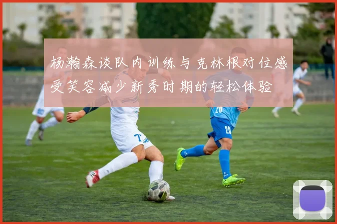 杨瀚森谈队内训练与克林根对位感受笑容减少新秀时期的轻松体验