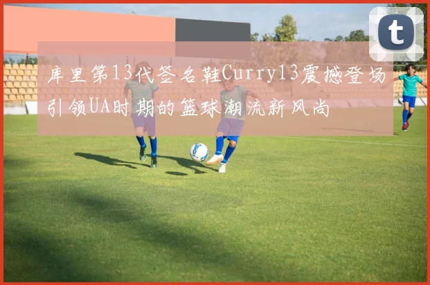 库里第13代签名鞋Curry13震撼登场引领UA时期的篮球潮流新风尚
