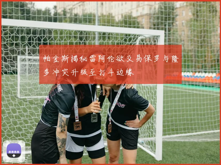 帕金斯揭秘雷阿伦欲交易保罗与隆多冲突升级至打斗边缘