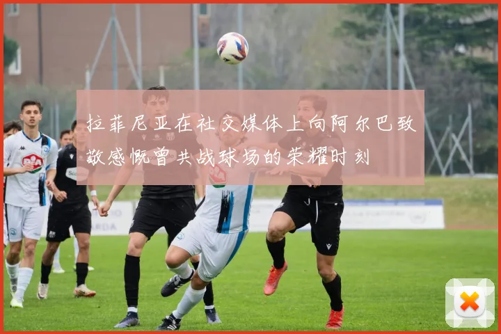 拉菲尼亚在社交媒体上向阿尔巴致敬感慨曾共战球场的荣耀时刻