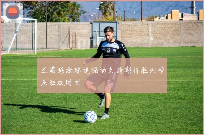 王霜感谢球迷现场支持期待胜利带来狂欢时刻