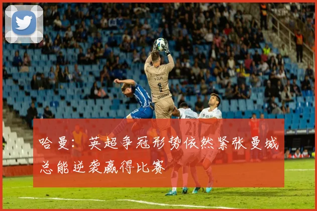 哈曼：英超争冠形势依然紧张曼城总能逆袭赢得比赛