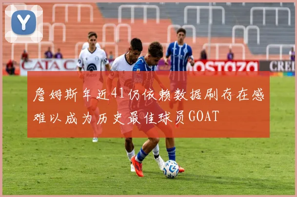 詹姆斯年近41仍依赖数据刷存在感难以成为历史最佳球员GOAT