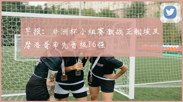 早报：非洲杯小组赛激战正酣埃及摩洛哥率先晋级16强