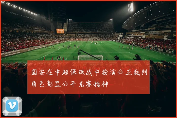 国安在中超保级战中扮演公正裁判角色彰显公平竞赛精神