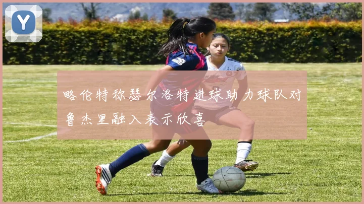 略伦特称瑟尔洛特进球助力球队对鲁杰里融入表示欣喜