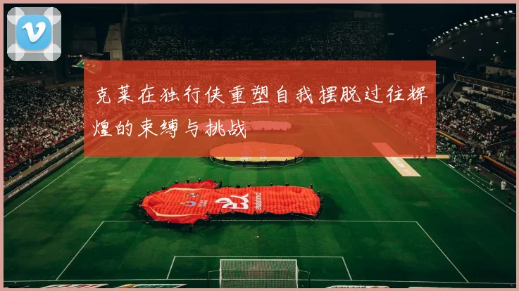 克莱在独行侠重塑自我摆脱过往辉煌的束缚与挑战