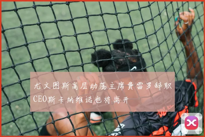 尤文图斯高层动荡主席费雷罗辞职CEO斯卡纳维诺也将离开