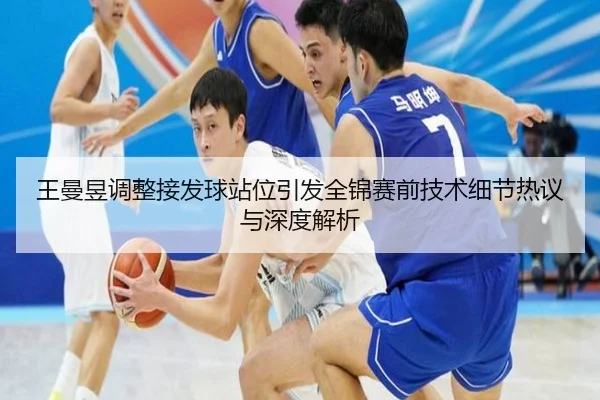 王曼昱调整接发球站位引发全锦赛前技术细节热议与深度解析